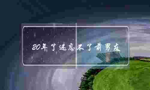 20年了还忘不了前男友(10年了还忘不了前男友)